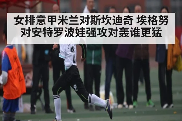 女排意甲米兰对斯坎迪奇 埃格努对安特罗波娃强攻对轰谁更猛