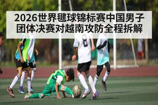 2026世界毽球锦标赛中国男子团体决赛对越南攻防全程拆解
